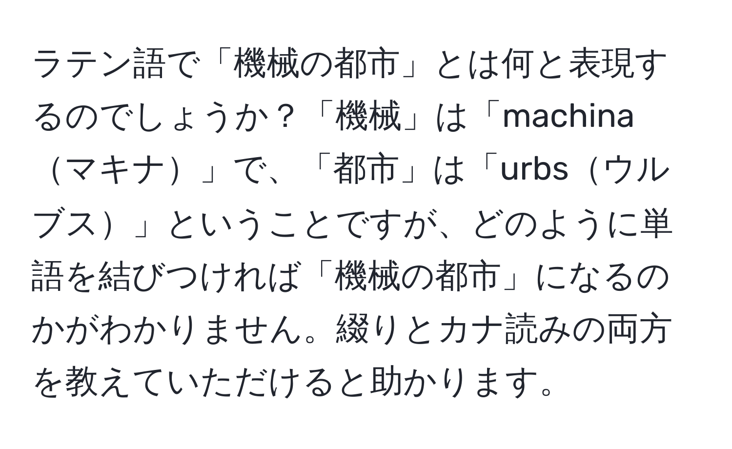 ラテン語で「機械の都市」とは何と表現するのでしょうか？「機械」は「machinaマキナ」で、「都市」は「urbsウルブス」ということですが、どのように単語を結びつければ「機械の都市」になるのかがわかりません。綴りとカナ読みの両方を教えていただけると助かります。