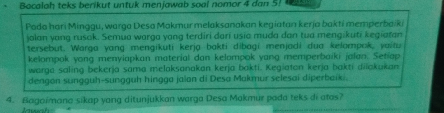 Bacalah teks berikut untuk menjawab soal nomor 4 dan 5! 
Pada hari Minggu, warga Desa Makmur melaksanakan kegiatan kerja bakti memperbaiki 
jalan yang rusak. Semua warga yang terdiri dari usia muda dan tua mengikuti kegiatan 
tersebut. Warga yang mengikuti kerja bakti dibagi menjadi dua kelompok, yaitu 
kelompok yang menyiapkan material dan kelompok yang memperbaiki jalan. Setap 
warga saling bekerja sama melaksanakan kerja bakti. Kegiatan kerja bakti dilakukan 
dengan sungguh-sungguh hingga jalan di Desa Makmur selesai diperbaiki. 
4. Bagaimana sikap yang ditunjukkan warga Desa Makmur pada teks di atas? 
Jawah