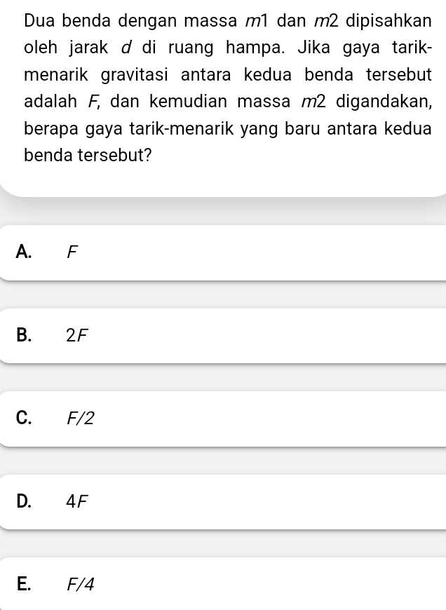 Dua benda dengan massa m1 dan m2 dipisahkan
oleh jarak d di ruang hampa. Jika gaya tarik-
menarik gravitasi antara kedua benda tersebut
adalah F, dan kemudian massa m2 digandakan,
berapa gaya tarik-menarik yang baru antara kedua
benda tersebut?
A. F
B. 2F
C. F/2
D. 4 F
E. F/4