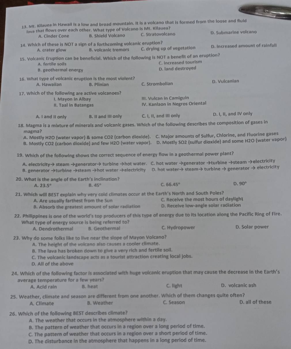 Mt. Kilauea in Hawail is a low and broad mountain. It is a volcano that is formed from the loose and fluld
Iava that flows over each other. What type of Volcano is Mt. Kilauea?
A. Cinder Cone B. Shield Volcano C. Stratovolcano D. Submarine volcano
14. Which of these is NOT a sign of a forthcoming volcanic eruption?
A. crater glow B. volcanic tremors C. drying up of vegetation D. Increased amount of rainfall
15. Volcanic Eruption can be beneficial. Which of the following is NOT a benefit of an eruption?
A. fertile soils C. increased tourism
B. geothermal energy D. land destroyed
16. What type of volcanic eruption is the most violent?
A. Hawaiian B. Plinian C. Strombolian D. Vulcanian
17. Which of the following are active volcanoes?
1. Mayon in Albay III. Vulcan in Camiguin
II. Taal in Batangas IV. Kanlaon in Negros Oriental
A. I and II only B. II and III only C. I, II, and III only D. I, II, and IV only
18. Magma is a mixture of minerals and volcanic gases. Which of the following describes the composition of gases in
magma?
A. Mostly H2O (water vapor) & some CO2 (carbon dioxide). C. Major amounts of Sulfur, Chlorine, and Fluorine gases
B. Mostly CO2 (carbon dioxide) and few H2O (water vapor). D. Mostly SO2 (sulfur dioxide) and some H2O (water vapor)
19. Which of the following shows the correct sequence of energy flow in a geothermal power plant?
A. electricity→ steam →generator→ turbine →hot water. C. hot water →generator →turbine →steam →electricity
B. generator →turbine →steam →hot water →electricity D. hot water→ steam→ turbine → generator → electricity
20. What is the angle of the Earth’s inclination?
D.
A. 23.5° B. 45° C. 66.45° 90°
21. Which will BEST explain why very cold climates occur at the Earth’s North and South Poles?
A. Are usually farthest from the Sun C. Receive the most hours of daylight
B. Absorb the greatest amount of solar radiation D. Receive low-angle solar radiation
22. Philippines is one of the world's top producers of this type of energy due to its location along the Pacific Ring of Fire.
What type of energy source is being referred to?
A. Dendrothermal B. Geothermal C. Hydropower D. Solar power
23. Why do some folks like to live near the slope of Mayon Volcano?
A. The height of the volcano also causes a cooler climate.
B. The lava has broken down to give a very rich and fertile soil.
C. The volcanic landscape acts as a tourist attraction creating local jobs.
D. All of the above
24. Which of the following factor is associated with huge volcanic eruption that may cause the decrease in the Earth’s
average temperature for a few years?
A. Acid rain B. heat C. light D. volcanic ash
25. Weather, climate and season are different from one another. Which of them changes quite often?
A. Climate B. Weather C. Season D. all of these
26. Which of the following BEST describes climate?
A. The weather that occurs in the atmosphere within a day.
B. The pattern of weather that occurs in a region over a long period of time.
C. The pattern of weather that occurs in a region over a short period of time.
D. The disturbance in the atmosphere that happens in a long period of time.