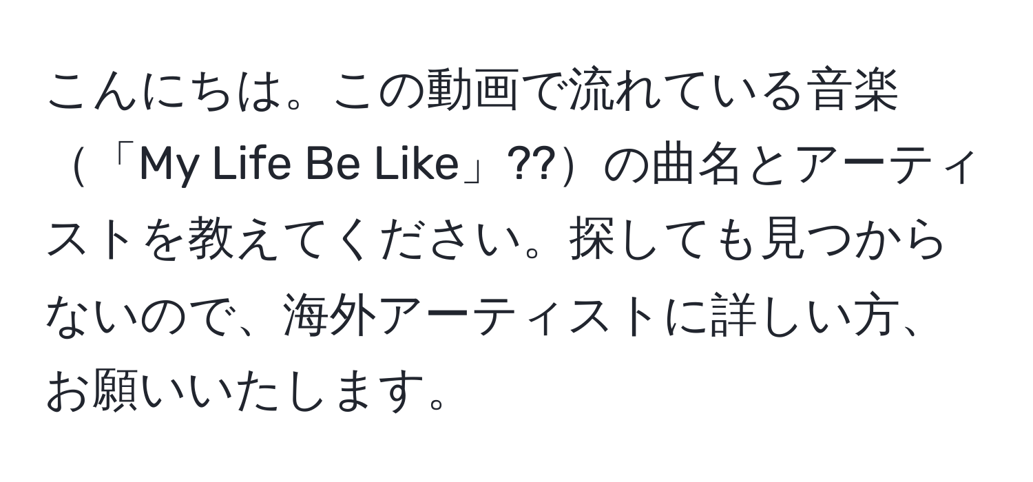 こんにちは。この動画で流れている音楽「My Life Be Like」??の曲名とアーティストを教えてください。探しても見つからないので、海外アーティストに詳しい方、お願いいたします。