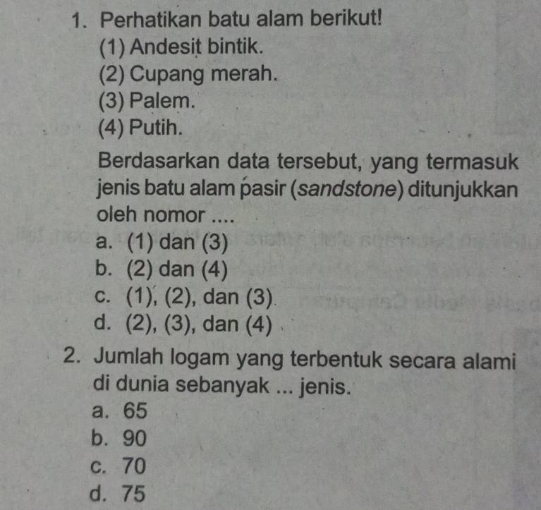 Perhatikan batu alam berikut!
(1) Andesit bintik.
(2) Cupang merah.
(3) Palem.
(4) Putih.
Berdasarkan data tersebut, yang termasuk
jenis batu alam pasir (sandstone) ditunjukkan
oleh nomor ....
a. (1) dan (3)
b. (2) dan (4)
c. (1), (2), dan (3)
d. (2), (3), dan (4)
2. Jumlah logam yang terbentuk secara alami
di dunia sebanyak ... jenis.
a. 65
b. 90
c. 70
d. 75