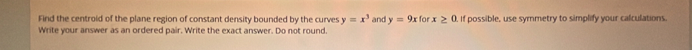 Find the centroid of the plane region of constant density bounded by the curves y=x^3 and y=9x for x≥ 0. If possible, use symmetry to simplify your calculations. 
Write your answer as an ordered pair. Write the exact answer. Do not round.