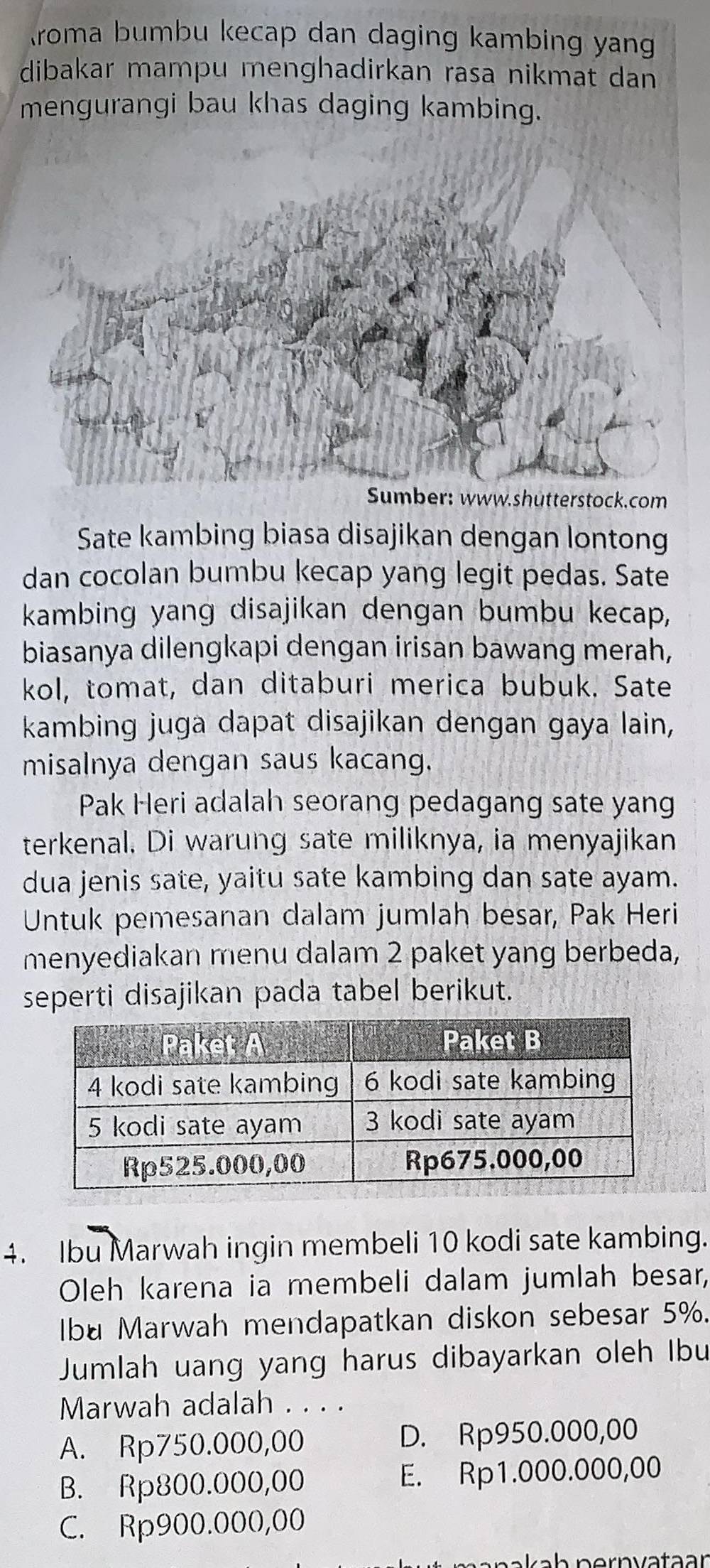 roma bumbu kecap dan daging kambing yang
dibakar mampu menghadirkan rasa nikmat dan
mengurangi bau khas daging kambing.
Sumber: www.shutterstock.com
Sate kambing biasa disajikan dengan lontong
dan cocolan bumbu kecap yang legit pedas. Sate
kambing yang disajikan dengan bumbu kecap,
biasanya dilengkapi dengan irisan bawang merah,
kol, tomat, dan ditaburi merica bubuk. Sate
kambing juga dapat disajikan dengan gaya lain,
misalnya dengan saus kacang.
Pak Heri adalah seorang pedagang sate yang
terkenal. Di warung sate miliknya, ia menyajikan
dua jenis sate, yaitu sate kambing dan sate ayam.
Untuk pemesanan dalam jumlah besar, Pak Heri
menyediakan menu dalam 2 paket yang berbeda,
seperti disajikan pada tabel berikut.
4. Ibu Marwah ingin membeli 10 kodi sate kambing.
Oleh karena ia membeli dalam jumlah besar,
Ibu Marwah mendapatkan diskon sebesar 5%.
Jumlah uang yang harus dibayarkan oleh Ibu
Marwah adalah . . . .
A. Rp750.000,00 D. Rp950.000,00
B. Rp800.000,00 E. Rp1.000.000,00
C. Rp900.000,00
akah pernvataar