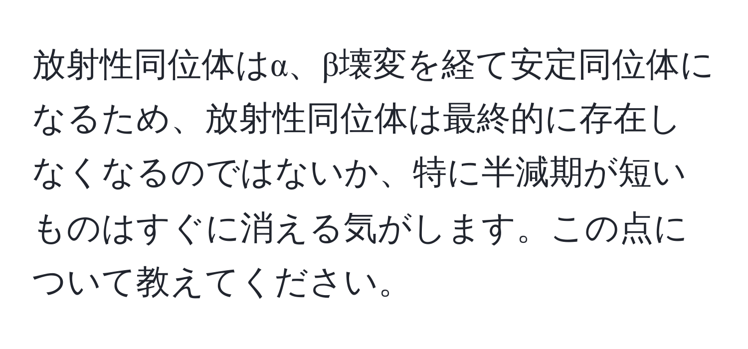 放射性同位体はα、β壊変を経て安定同位体になるため、放射性同位体は最終的に存在しなくなるのではないか、特に半減期が短いものはすぐに消える気がします。この点について教えてください。