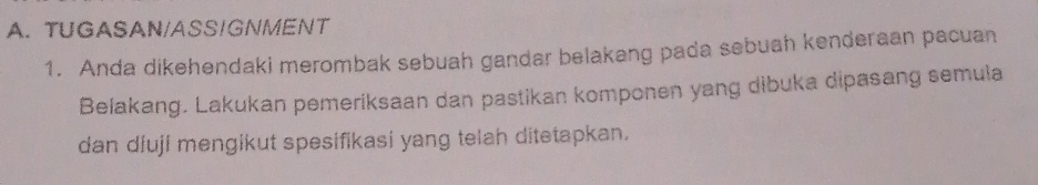 TUGASAN/ASS/GNMENT 
1. Anda dikehendaki merombak sebuah gandar belakang pada sebuah kenderaan pacuan 
Belakang. Lakukan pemeriksaan dan pastikan komponen yang dibuka dipasang semula 
dan diuji mengikut spesifikasi yang telah ditetapkan.