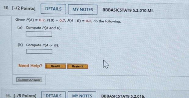 DETAILS MY NOTES BBBASICSTAT9 5.2.010.MI. 
Given P(A)=0.2, P(B)=0.7, P(A|B)=0.3 , do the following. 
(a) Compute P(A and B). 
(b) Compute P(A or B). 
Need Help? Read it Master it 
Submit Answer 
11. [-/5 Points] DETAILS MY NOTES BBBASICSTAT9 5.2.016.