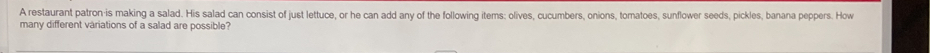 A restaurant patron-is making a salad. His salad can consist of just lettuce, or he can add any of the following items; olives, cucumbers, onions, tomatoes, sunflower seeds, pickles, banana peppers. How 
many different variations of a salad are possible?