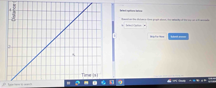 Select options below 
Based on the distance-time graph above, the velocity of the toy car at 6 seconds
ls Select Option 
Skip For Now Submit answer 
Copyrghd 2024 Learn by Dung, in 
11°C Cloudy 
Type here to search 12y72