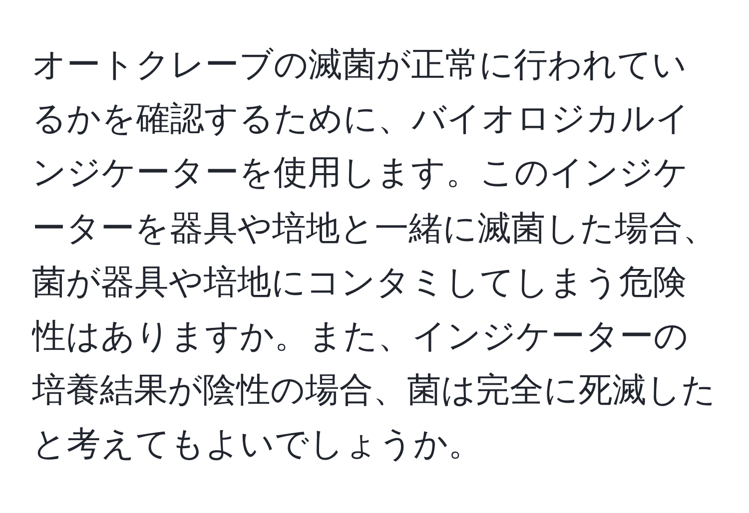 オートクレーブの滅菌が正常に行われているかを確認するために、バイオロジカルインジケーターを使用します。このインジケーターを器具や培地と一緒に滅菌した場合、菌が器具や培地にコンタミしてしまう危険性はありますか。また、インジケーターの培養結果が陰性の場合、菌は完全に死滅したと考えてもよいでしょうか。