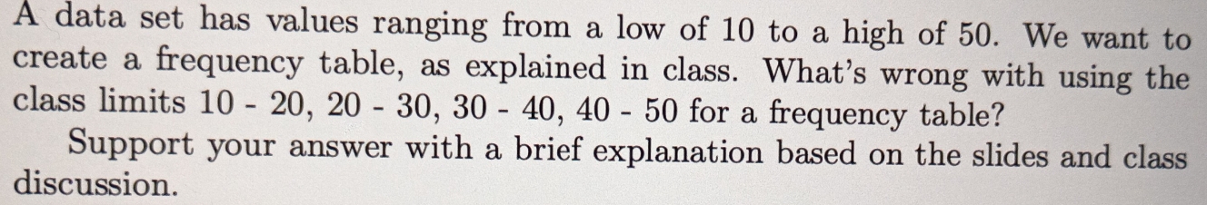 A data set has values ranging from a low of 10 to a high of 50. We want to 
create a frequency table, as explained in class. What's wrong with using the 
class limits 10-20, 20-30, 30-40, 40-50 for a frequency table? 
Support your answer with a brief explanation based on the slides and class 
discussion.