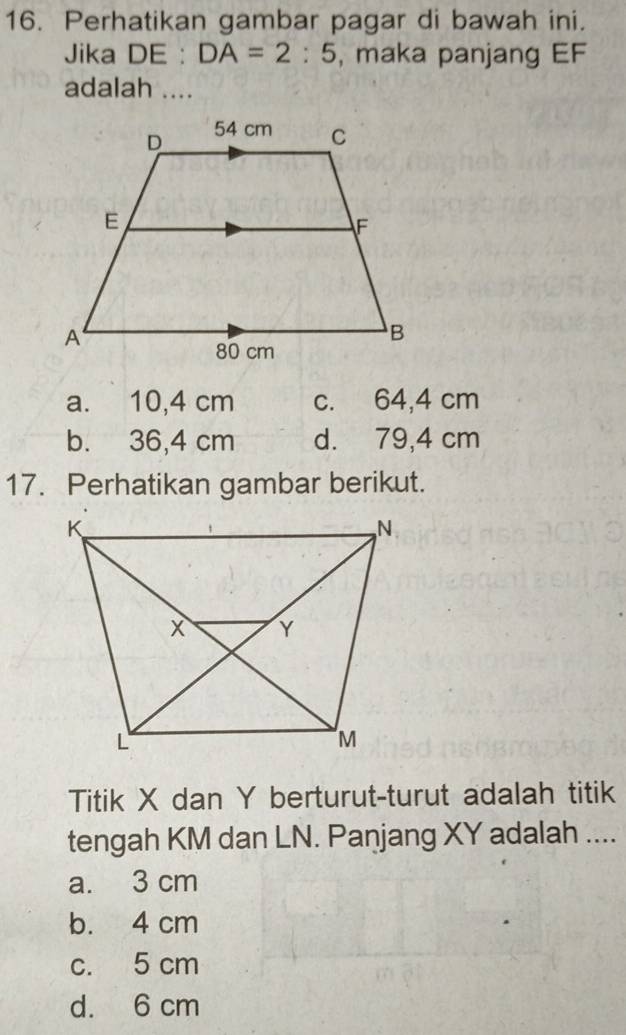 Perhatikan gambar pagar di bawah ini.
Jika DE : DA=2:5 , maka panjang EF
adalah ....
a. 10,4 cm c. 64,4 cm
b. 36,4 cm d. 79,4 cm
17. Perhatikan gambar berikut.
Titik X dan Y berturut-turut adalah titik
tengah KM dan LN. Panjang XY adalah ....
a. 3 cm
b. 4 cm
c. 5 cm
d. 6 cm