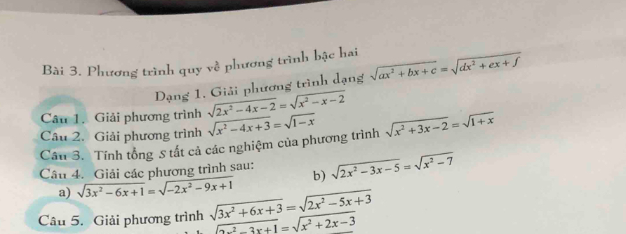 Phương trình quy về phương trình bậc hai 
Dạng 1. Giải phương trình dạng sqrt(ax^2+bx+c)=sqrt(dx^2+ex+f)
Câu 1. Giải phương trình sqrt(2x^2-4x-2)=sqrt(x^2-x-2)
Câu 2. Giải phương trình sqrt(x^2-4x+3)=sqrt(1-x)
Cầu 3. Tính tổng S tất cả các nghiệm của phương trình sqrt(x^2+3x-2)=sqrt(1+x)
Câu 4. Giải các phương trình sau: b) sqrt(2x^2-3x-5)=sqrt(x^2-7)
a) sqrt(3x^2-6x+1)=sqrt(-2x^2-9x+1)
Câu 5. Giải phương trình sqrt(3x^2+6x+3)=sqrt(2x^2-5x+3)
sqrt(2x^2-3x+1)=sqrt(x^2+2x-3)