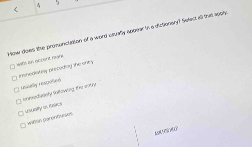 4 5
<
How does the pronunciation of a word usually appear in a dictionary? Select all that apply
with an accent mark
 immediately preceding the entry
usually respelled
immediately following the entry
usually in italics
within parentheses
ASK FOR HELP