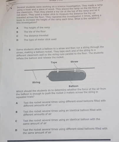 Centir
4 Several students were working on a science investigation. They made a ramp
using a book and a piece of wood. They placed the ramp on the tile floor of
the classroom. Then they placed a toy car at the top of the ramp and let it
roll down. They used a meter stick to measure the distance the toy car
traveled across the floor. They repeated this investigation 3 times, adding a
this investigation? book to increase the height of the ramp each time. What is the variable in
A The height of the ramp
B The tile of the floor
C The distance traveled
D The type of meter stick used
5 Some students attach a balloon to a straw and then run a string through the
straw, making a balloon-rocket. They tape each end of the string to a
different classroom wall so the string runs parallel to the floor. The students
inflate the balloon and release the rocket.
Which should the students do to determine whether the force of the air from
the ballloon is enough to push the rocket 2 meters across the string in
repeated trials?
A Test the rocket several times using different-sized balloons filled with
different amounts of air
B€£ Test the rocket several times using an identical balloon filled with
different amounts of air
C Test the rocket several times using an identical balloon with the
same amount of air
D€ Test the rocket several times using different-sized balloons filled with
the same amount of air