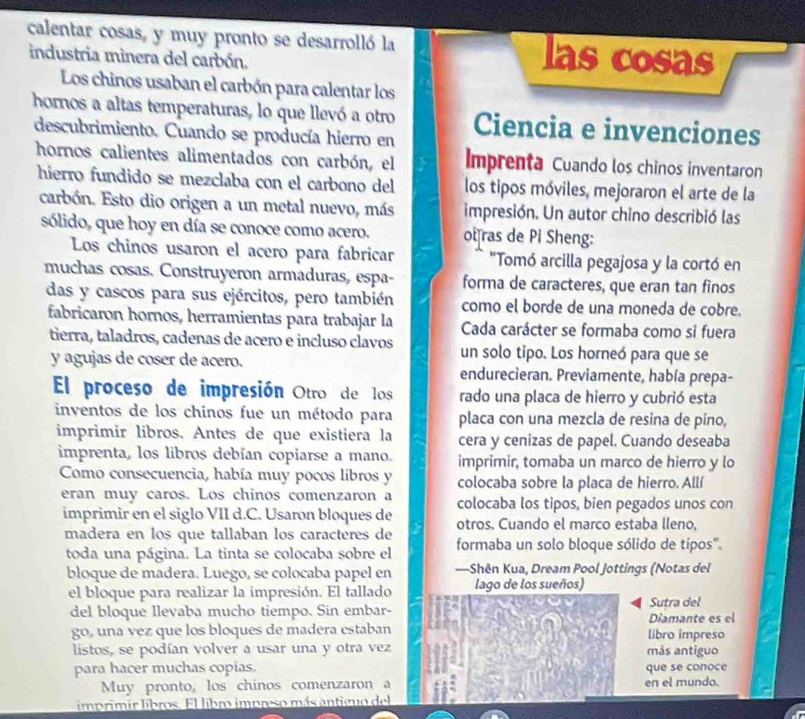 calentar cosas, y muy pronto se desarrolló la las cosas
industria minera del carbón.
Los chinos usaban el carbón para calentar los
hornos a altas temperaturas, lo que llevó a otro Ciencia e invenciones
descubrimiento. Cuando se producía hierro en
hornos calientes alimentados con carbón, el Imprenta Cuando los chinos inventaron
hierro fundido se mezclaba con el carbono del los tipos móviles, mejoraron el arte de la
carbón. Esto dio origen a un metal nuevo, más impresión. Un autor chino describió las
sólido, que hoy en día se conoce como acero. ot ras de Pi Sheng:
Los chinos usaron el acero para fabricar "Tomó arcilla pegajosa y la cortó en
muchas cosas. Construyeron armaduras, espa- forma de caracteres, que eran tan finos
das y cascos para sus ejércitos, pero también como el borde de una moneda de cobre.
fabricaron hornos, herramientas para trabajar la Cada carácter se formaba como si fuera
tierra, taladros, cadenas de acero e incluso clavos un solo tipo. Los horneó para que se
y agujas de coser de acero. endurecieran. Previamente, había prepa-
El proceso de impresión Otro de los rado una placa de hierro y cubrió esta
inventos de los chinos fue un método para placa con una mezcla de resina de píno,
imprimir libros. Antes de que existiera la cera y cenizas de papel. Cuando deseaba
imprenta, los libros debían copiarse a mano. imprimir, tomaba un marco de hierro y lo
Como consecuencia, había muy pocos libros y colocaba sobre la placa de hierro. Allí
eran muy caros. Los chinos comenzaron a colocaba los tipos, bien pegados unos con
imprimir en el siglo VII d.C. Usaron bloques de otros. Cuando el marco estaba lleno,
madera en los que tallaban los caracteres de formaba un solo bloque sólido de tipos".
toda una página. La tinta se colocaba sobre el
bloque de madera. Luego, se colocaba papel en —Shên Kua, Dream Pool Jottings (Notas del
el bloque para realizar la impresión. El tallado lago de los sueños)
del bloque llevaba mucho tiempo. Sin embar- Diamante es el Sutra del
go, una vez que los bloques de madera estaban libro impreso
listos, se podían volver a usar una y otra vez más antiguo
para hacer muchas copias. que se conoce
Muy pronto, los chinos comenzaron a en el mundo.
imprimir libros. El libro impreso más antiguo del