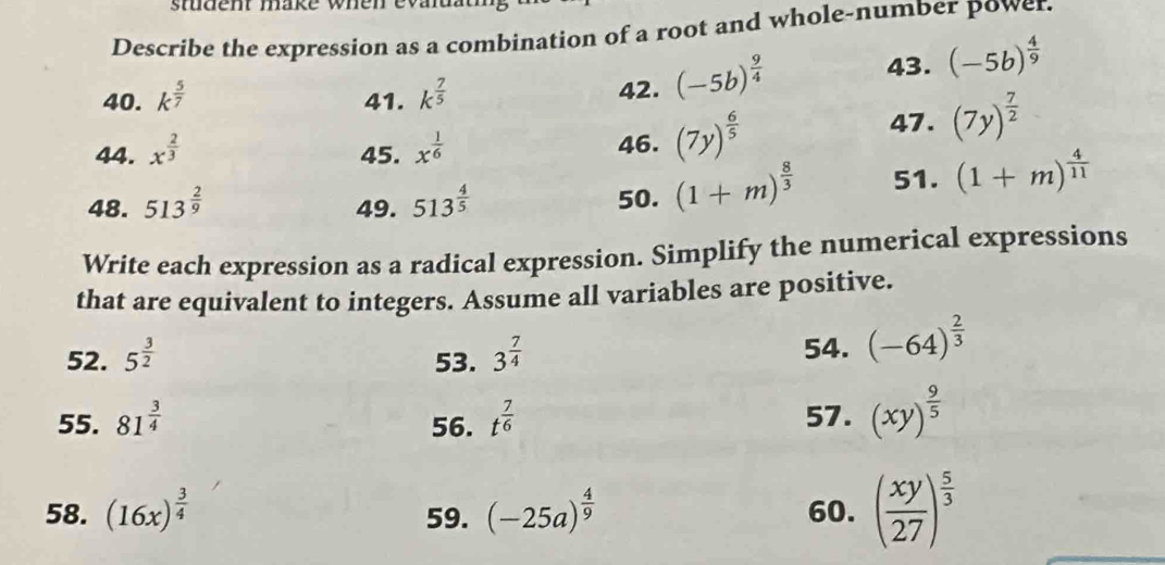 stdent make when evadat 
Describe the expression as a combination of a root and whole-number power. 
40. k^(frac 5)7 41. k^(frac 7)5 42. (-5b)^ 9/4 
43. (-5b)^ 4/9 
44. x^(frac 2)3 45. x^(frac 1)6 46. (7y)^ 6/5 
47. (7y)^ 7/2 
48. 513^(frac 2)9 49. 513^(frac 4)5 50. (1+m)^ 8/3  51. (1+m)^ 4/11 
Write each expression as a radical expression. Simplify the numerical expressions 
that are equivalent to integers. Assume all variables are positive. 
52. 5^(frac 3)2 53. 3^(frac 7)4
54. (-64)^ 2/3 
55. 81^(frac 3)4 56. t^(frac 7)6 57. (xy)^ 9/5 
58. (16x)^ 3/4  59. (-25a)^ 4/9  60. ( xy/27 )^ 5/3 