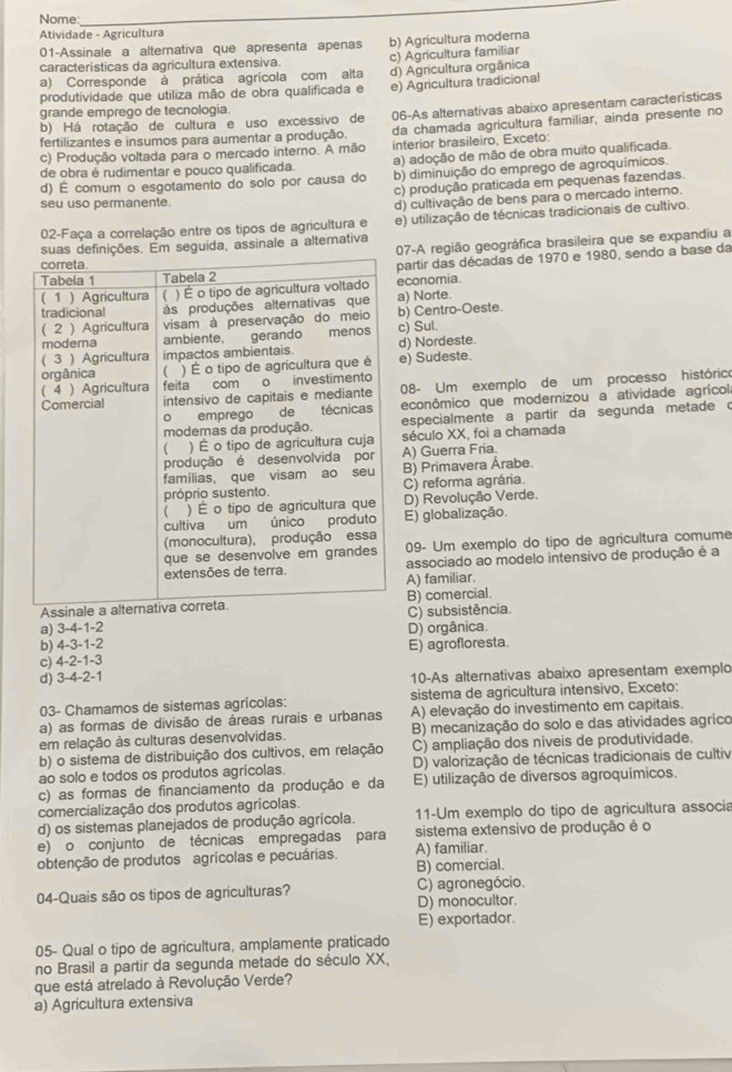 Nome
_
Atividade - Agricultura
01-Assinale a alternativa que apresenta apenas
características da agricultura extensiva. b) Agricultura moderna
c) Agricultura familiar
a) Corresponde à prática agrícola com alta d) Agricultura orgânica
produtividade que utiliza mão de obra qualificada e e) Agricultura tradicional
grande emprego de tecnologia.
b) Há rotação de cultura e uso excessivo de 06-As alternativas abaixo apresentam características
fertilizantes e insumos para aumentar a produção. da chamada agricultura familiar, ainda presente no
c) Produção voltada para o mercado interno. A mão interior brasileiro, Exceto:
de obra é rudimentar e pouco qualificada. a) adoção de mão de obra muito qualificada.
d) É comum o esgotamento do solo por causa do b) diminuição do emprego de agroquímicos.
c) produção praticada em pequenas fazendas.
seu uso permanente.
d) cultivação de bens para o mercado interno.
02-Faça a correlação entre os tipos de agricultura e e) utilização de técnicas tradicionais de cultivo.
07-A região geográfica brasileira que se expandiu a
suas definições. Em seguida, assinale a alternativa
artir das décadas de 1970 e 1980, sendo a base da
conomia.
) Norte.
) Centro-Oeste.
) Sul.
) Nordeste.
) Sudeste.
08- Um exemplo de um processo histórico
econômico que modernizou a atividade agrícol
especialmente a partir da segunda metade c
século XX, foi a chamada
A) Guerra Fria.
B) Primavera Árabe.
C) reforma agrária.
D) Revolução Verde.
E) globalização.
09- Um exemplo do tipo de agricultura comume
associado ao modelo intensivo de produção é a
A) familiar.
B) comercial.
a) 3-4-1-2 C) subsistência.
b) 4-3-1-2 D) orgânica.
c) 4-2-1-3 E) agrofloresta.
d) 3-4-2-1 10-As alternativas abaixo apresentam exemplo
03- Chamamos de sistemas agrícolas: sistema de agricultura intensivo, Exceto:
a) as formas de divisão de áreas rurais e urbanas A) elevação do investimento em capitais.
em relação às culturas desenvolvidas. B) mecanização do solo e das atividades agríco
b) o sistema de distribuição dos cultivos, em relação C) ampliação dos níveis de produtividade.
ao solo e todos os produtos agrícolas. D) valorização de técnicas tradicionais de cultiv
c) as formas de financiamento da produção e da E) utilização de diversos agroquímicos.
comercialização dos produtos agrícolas.
d) os sistemas planejados de produção agrícola. 11-Um exemplo do tipo de agricultura associa
e) o conjunto de técnicas empregadas para A) familiar. sistema extensivo de produção é o
obtenção de produtos agrícolas e pecuárias. B) comercial.
04-Quais são os tipos de agriculturas? C) agronegócio.
D) monocultor.
E) exportador.
05- Qual o tipo de agricultura, amplamente praticado
no Brasil a partir da segunda metade do século XX,
que está atrelado à Revolução Verde?
a) Agricultura extensiva