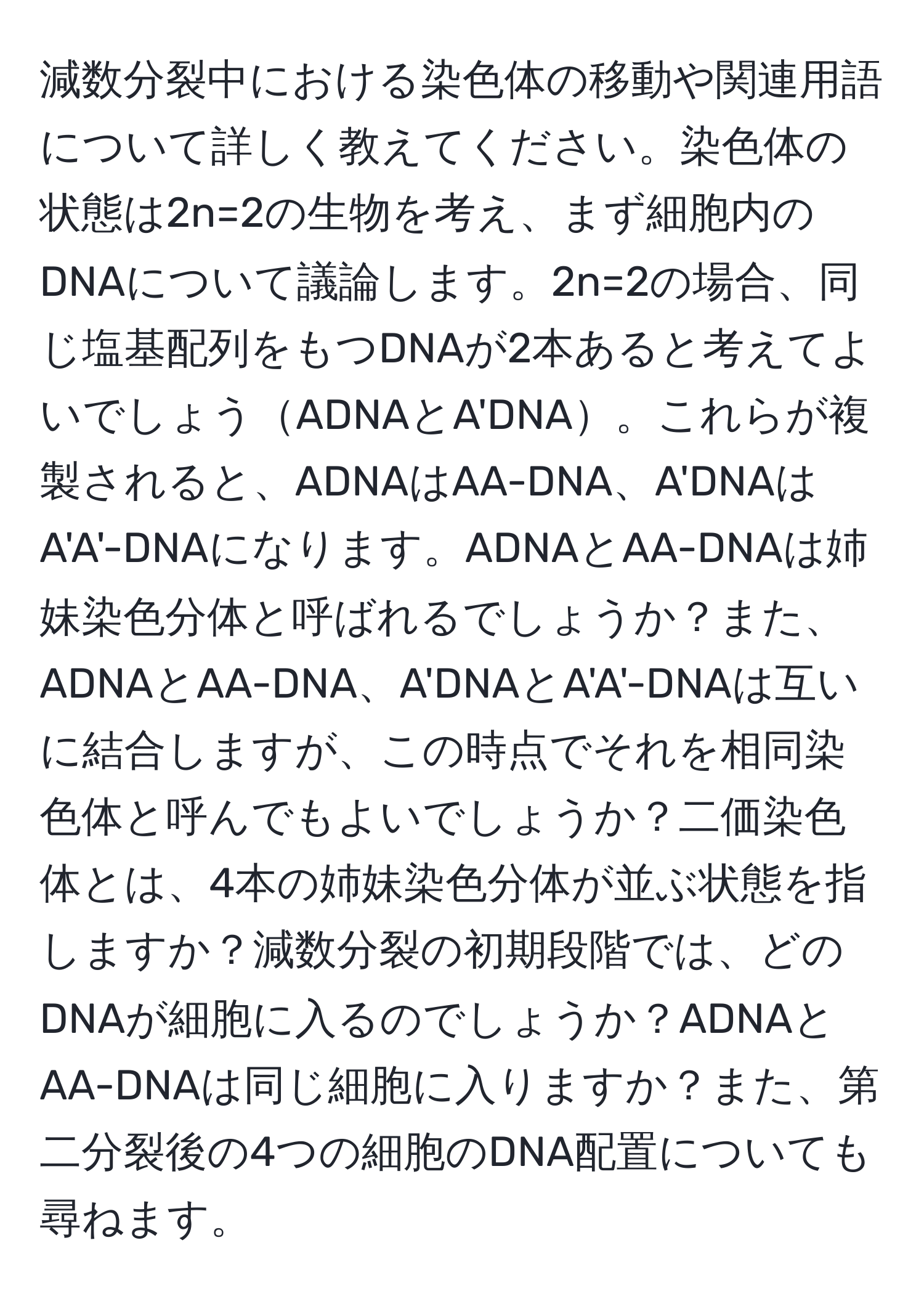 減数分裂中における染色体の移動や関連用語について詳しく教えてください。染色体の状態は2n=2の生物を考え、まず細胞内のDNAについて議論します。2n=2の場合、同じ塩基配列をもつDNAが2本あると考えてよいでしょうADNAとA'DNA。これらが複製されると、ADNAはAA-DNA、A'DNAはA'A'-DNAになります。ADNAとAA-DNAは姉妹染色分体と呼ばれるでしょうか？また、ADNAとAA-DNA、A'DNAとA'A'-DNAは互いに結合しますが、この時点でそれを相同染色体と呼んでもよいでしょうか？二価染色体とは、4本の姉妹染色分体が並ぶ状態を指しますか？減数分裂の初期段階では、どのDNAが細胞に入るのでしょうか？ADNAとAA-DNAは同じ細胞に入りますか？また、第二分裂後の4つの細胞のDNA配置についても尋ねます。