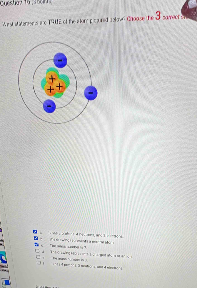 What statements are TRUE of the atom pictured below? Choose the 3 correct ste
a It has 3 protons, 4 neutrons, and 3 electrons.

b The drawing represents a neutral atom.
C The mass number is 7.
d The drawing represents a charged atom or an ion.
The mass number is 3.
It has 4 protons, 3 neutrons, and 4 electrons
juste
Guist