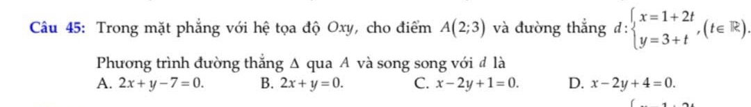 Trong mặt phẳng với hệ tọa độ Oxy, cho điểm A(2;3) và đường thắng d:beginarrayl x=1+2t y=3+tendarray.  ,(t∈ R). 
Phương trình đường thắng Δ qua A và song song với đ là
A. 2x+y-7=0. B. 2x+y=0. C. x-2y+1=0. D. x-2y+4=0.