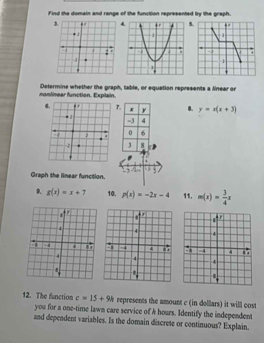 Find the domain and range of the function represented by the graph. 
Determine whether the graph, table, or equation represents a linear or 
nonlinear function. Explain. 
7. x y 8. y=x(x+3)
-3 4
0 6
3 8
Graph the linear function. 
9. g(x)=x+7 10. p(x)=-2x-4 11. m(x)= 3/4 x

12. The function c=15+9h represents the amount c (in dollars) it will cost 
you for a one-time lawn care service of h hours. Identify the independent 
and dependent variables. Is the domain discrete or continuous? Explain.