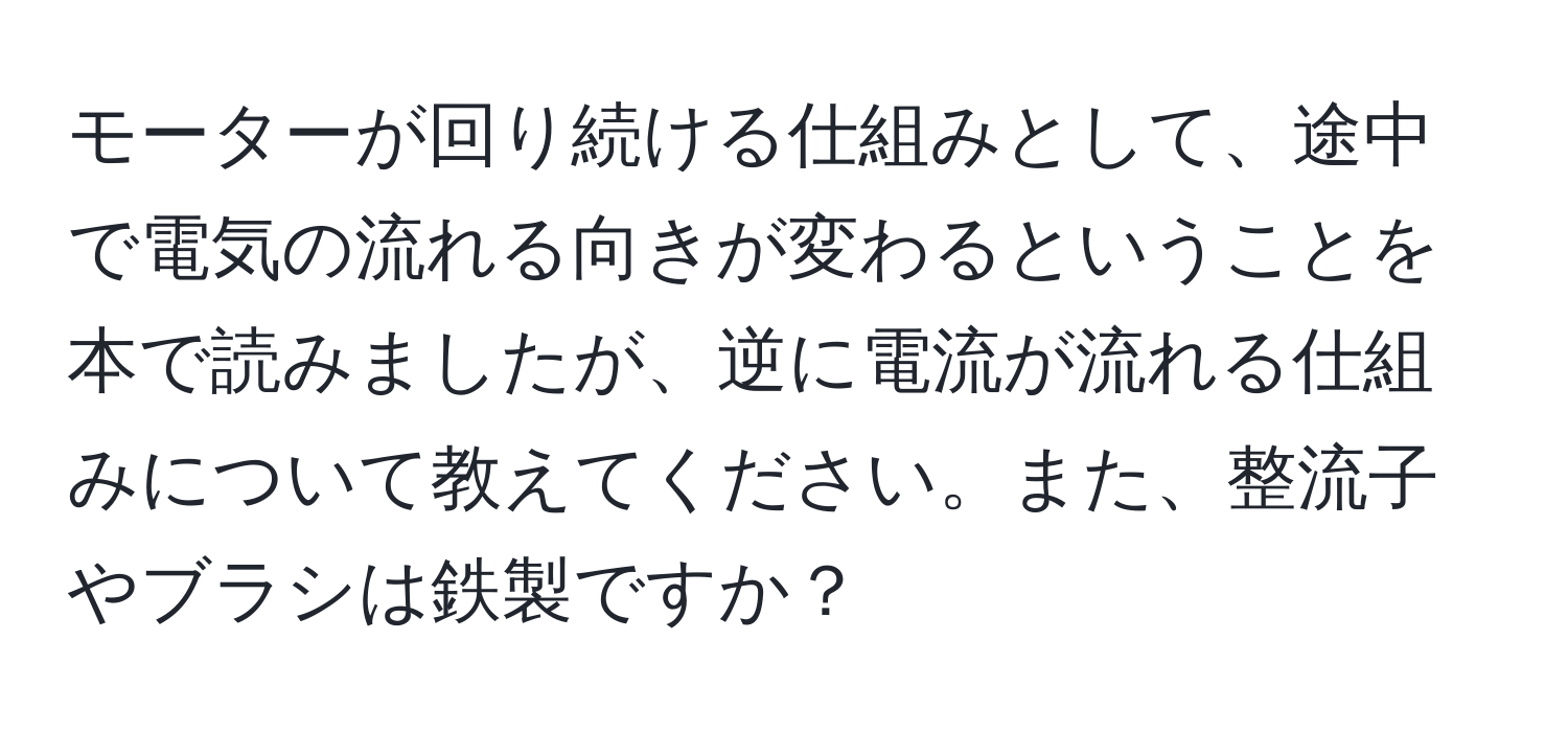 モーターが回り続ける仕組みとして、途中で電気の流れる向きが変わるということを本で読みましたが、逆に電流が流れる仕組みについて教えてください。また、整流子やブラシは鉄製ですか？