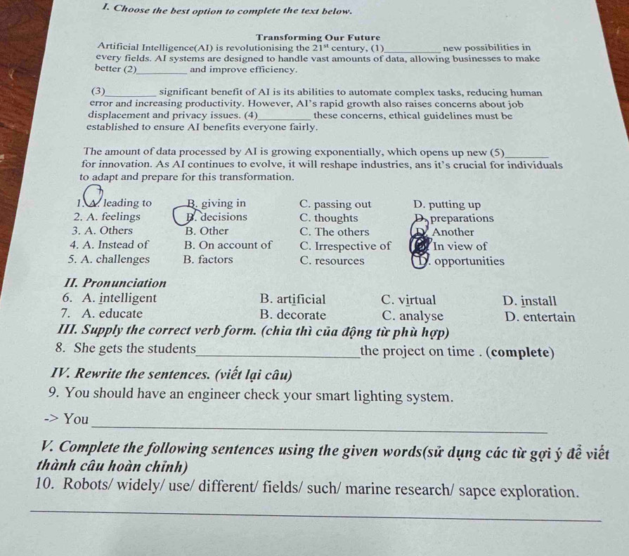Choose the best option to complete the text below.
Transforming Our Future
Artificial Intelligence(AI) is revolutionising the 21^(st) century, (1) _new possibilities in
every fields. AI systems are designed to handle vast amounts of data, allowing businesses to make
better (2)_ and improve efficiency.
(3)_ significant benefit of AI is its abilities to automate complex tasks, reducing human
error and increasing productivity. However, AI’s rapid growth also raises concerns about job
displacement and privacy issues. (4)_ these concerns, ethical guidelines must be
established to ensure AI benefits everyone fairly.
The amount of data processed by AI is growing exponentially, which opens up new (5)_
for innovation. As AI continues to evolve, it will reshape industries, ans it’s crucial for individuals
to adapt and prepare for this transformation.
1. A. leading to B. giving in C. passing out D. putting up
2. A. feelings B. decisions C. thoughts preparations
3. A. Others B. Other C. The others Another
4. A. Instead of B. On account of C. Irrespective of In view of
5. A. challenges B. factors C. resources D opportunities
II. Pronunciation
6. A. intelligent B. artificial C. virtual D. install
7. A. educate B. decorate C. analyse D. entertain
III. Supply the correct verb form. (chia thì của động từ phù hợp)
8. She gets the students_ the project on time . (complete)
IV. Rewrite the sentences. (viết lại câu)
9. You should have an engineer check your smart lighting system.
_
You
V. Complete the following sentences using the given words(sử dụng các từ gợi ý để viết
thành câu hoàn chỉnh)
10. Robots/ widely/ use/ different/ fields/ such/ marine research/ sapce exploration.
_