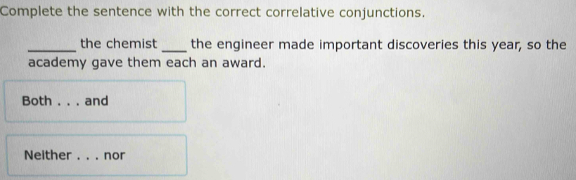 Complete the sentence with the correct correlative conjunctions. 
_the chemist _the engineer made important discoveries this year, so the 
academy gave them each an award. 
Both . . . and 
Neither ..._ nor