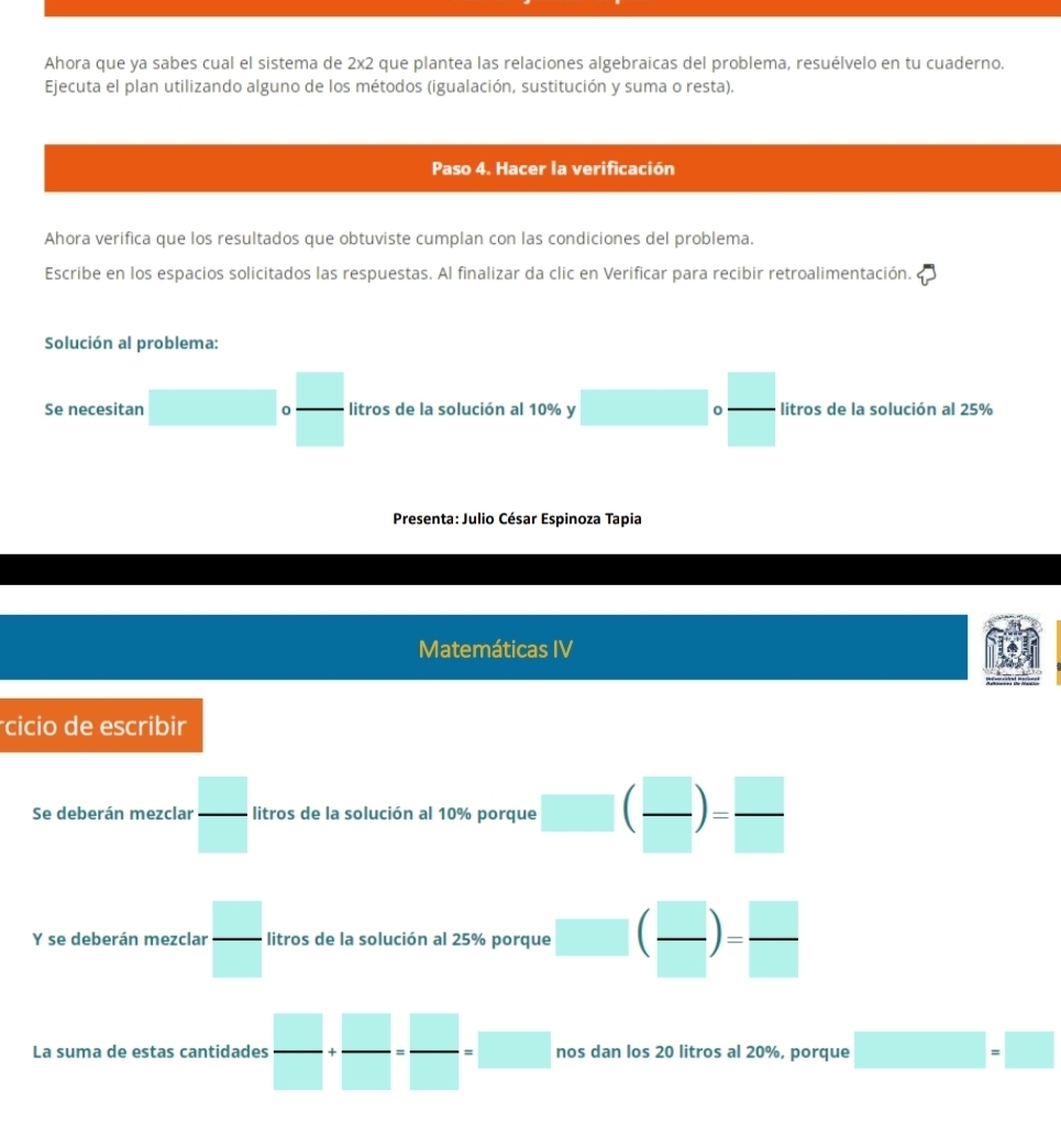 Ahora que ya sabes cual el sistema de 2x2 que plantea las relaciones algebraicas del problema, resuélvelo en tu cuaderno. 
Ejecuta el plan utilizando alguno de los métodos (igualación, sustitución y suma o resta). 
Paso 4. Hacer la verificación 
Ahora verifica que los resultados que obtuviste cumplan con las condiciones del problema. 
Escribe en los espacios solicitados las respuestas. Al finalizar da clic en Verificar para recibir retroalimentación. 
Solución al problema: 
Se necesitan □ □ circ frac □ □  litros de la solución al 10% y 0 litros de la solución al 25%
Presenta: Julio César Espinoza Tapia 
Matemáticas IV 
cicio de escribir 
Se deberán mezclar  □ /□   litros de la solución al 10% porque ( □ /□  )= □ /□  
Y se deberán mezclar  □ /□   litros de la solución al 25% porque □ ( □ /□  )= □ /□  
La suma de estas cantidades  □ /□  + □ /□  = □ /□  =□ nos dan los 20 litros al 20%, porque □ =□