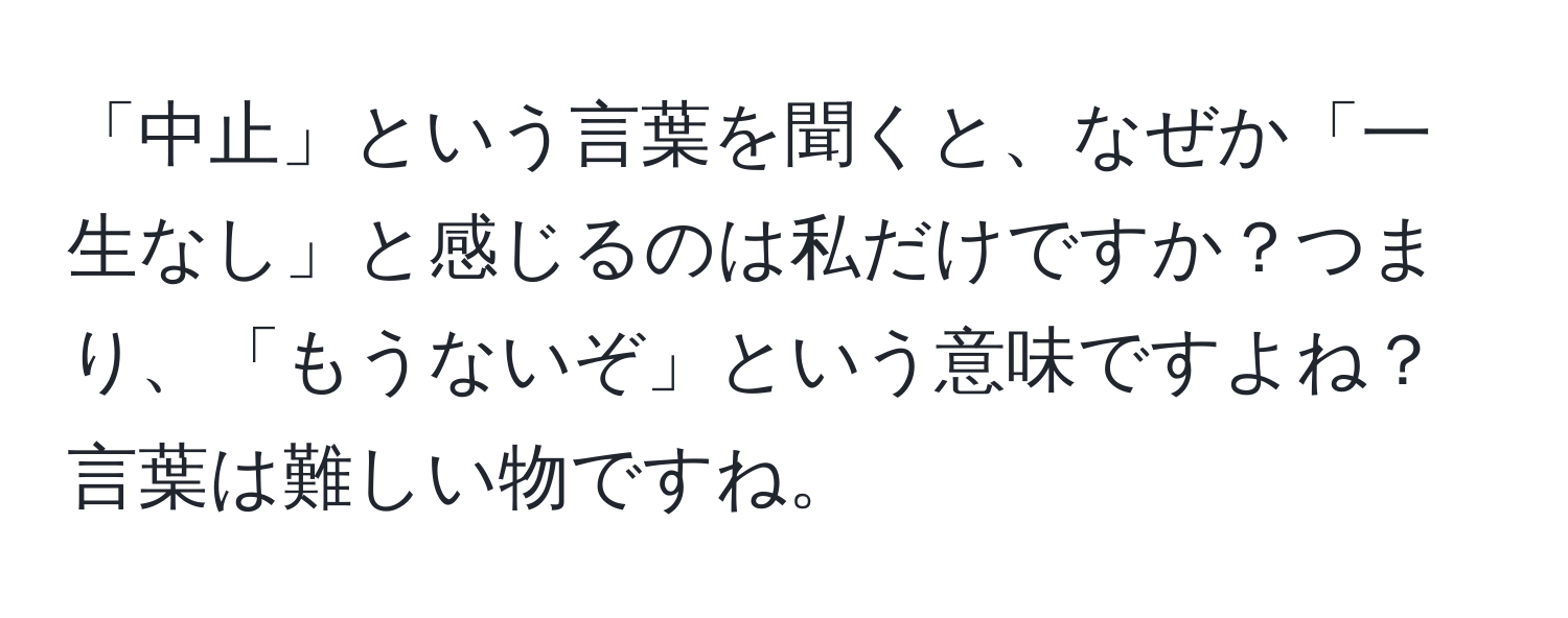 「中止」という言葉を聞くと、なぜか「一生なし」と感じるのは私だけですか？つまり、「もうないぞ」という意味ですよね？言葉は難しい物ですね。