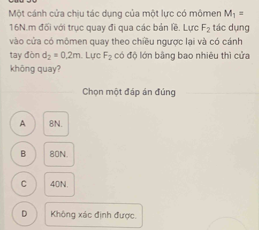 Một cánh cửa chịu tác dụng của một lực có mômen M_1=
16N.m đối với trục quay đi qua các bản lề. Lực F_2 tác dụng
vào cửa có mômen quay theo chiều ngược lại và có cánh
tay đòn d_2=0,2m. Lực F_2 có độ lớn bằng bao nhiêu thì cửa
không quay?
Chọn một đáp án đúng
A 8N.
B 80N.
C 40N.
D Không xác định được.