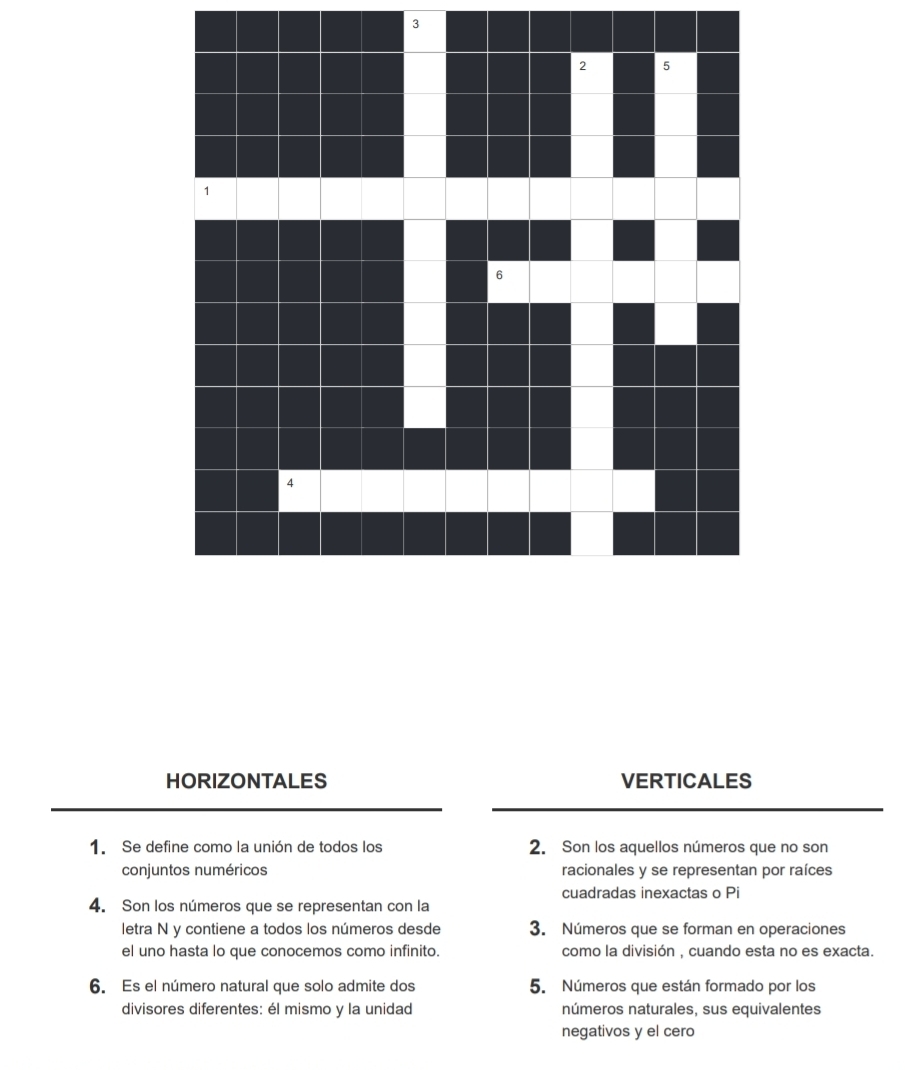 HORIZONTALES VERTICALES 
1. Se define como la unión de todos los 2. Son los aquellos números que no son 
conjuntos numéricos racionales y se representan por raíces 
cuadradas inexactas o Pi 
4. Son los números que se representan con la 
letra N y contiene a todos los números desde 3. Números que se forman en operaciones 
el uno hasta lo que conocemos como infinito. como la división , cuando esta no es exacta. 
6. Es el número natural que solo admite dos 5. Números que están formado por los 
divisores diferentes: él mismo y la unidad números naturales, sus equivalentes 
negativos y el cero