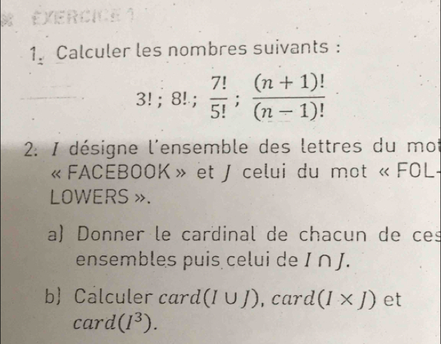 Calculer les nombres suivants :
3!; 8!;  7!/5! ;  ((n+1)!)/(n-1)! 
2. I désigne l'ensemble des lettres du mot 
« FACEBOOK » et J celui du mot « FOL- 
LOWERS ». 
a) Donner le cardinal de chacun de ces 
ensembles puis celui de I ∩ J. 
b Calculer card (I∪ J) , card (I* J) et 
card (I^3).