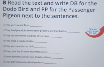 Read the text and write DB for the 
Dodo Bird and PP for the Passenger 
Pigeon next to the sentences. 
1.They were speedy birds_ 
_ 
2.They lived peacefully before some people found their habitat. button to sen Click the 
_ 
3.They became extinct hundreds of years ago. the texd 
4.They faced a rapid extinction_ 
_ 
5.They were omnivorous birds 
_ 
6.They could live for more than fifteen years. 
_ 
7.Some domestic animals were threats to them 
8.They didn't have any natural predators. 
_