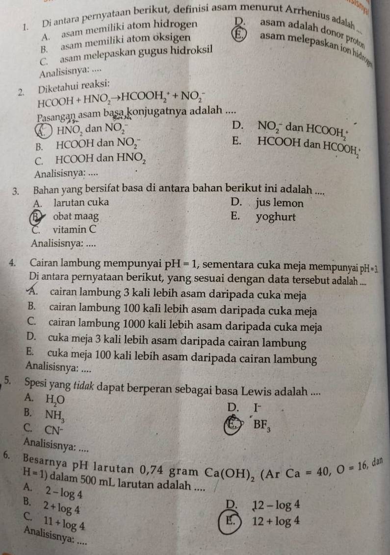 ISism
1. Di antara pernyataan berikut, definisi asam menurut Arrhenius adalah ...
A. asam memiliki atom hidrogen D. asam adalah donor proto
B. asam memiliki atom oksigen É  asam melepaskan ion hidrog
C. asam melepaskan gugus hidroksil
Analisisnya: ....
2. Diketahui reaksi:
HCOOH+HNO_2to HCOOH_2^(++NO_2^-
Pasangan asam basa konjugatnya adalah ....
D.
HNO_2) dan NO_2^(- NO_2^- dan H COOH_2^+
B. HCOOH dan NO_2^-
E. HCOOH dan HCOOH
C. HCOOH dan HNO_2)
Analisisnya: ....
3. Bahan yang bersifat basa di antara bahan berikut ini adalah ....
A. larutan cuka D. jus lemon
B obat maag E. yoghurt
C. vitamin C
Analisisnya: ....
4. Cairan lambung mempunyai pH=1 , sementara cuka meja mempunyai pH
Di antara pernyataan berikut, yang sesuai dengan data tersebut adalah ....
A. cairan lambung 3 kali lebih asam daripada cuka meja
B. cairan lambung 100 kali lebih asam daripada cuka meja
C. cairan lambung 1000 kali lebih asam daripada cuka meja
D. cuka meja 3 kali lebih asam daripada cairan lambung
E. cuka meja 100 kali lebih asam daripada cairan lambung
Analisisnya: ....
5. Spesi yang tidak dapat berperan sebagai basa Lewis adalah ....
A. H_2O E BF_3
B. NH_3
D. €£I
C. CN^-
Analisisnya: ....
6. Besarnya pH larutan 0,74 gram Ca(OH)_2 (Ar Ca=40,O=16 , dan
H=1) dalam 500 mL larutan adalah ....
A.
B. 2-log 4
C. 2+log 4
D. 12-log 4
11+log 4
E. 12+log 4
Analisisnya: ....