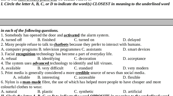 Circle the letter A, B, C, or D to indicate the word(s) CLOSEST in meaning to the underlined word
in each of the following questions.
1. Somebody has opened the door and activated the alarm system.
A. turned off B. finished C. turned on D. delayed
2. Many people refuse to talk to chatbots because they prefer to interact with humans.
A. computer programs B. television programmes C. assistants D. smart devices
3. Facial recognition technology has become a part of everyday life.
A. refusal B. identifying C. decoration D. acceptance
4. The system uses advanced technology to identify and kill viruses.
A. available B. very difficult C. standard D. very modern
5. Print media is generally considered a more credible source of news than social media.
A. reliable B. interesting C. accessible D. flexible
6. Nylon is a man-made fibre, the use of which has helped more people to have cheaper and more
colourful clothes to wear.
A. natural B. plastic C. synthetic D. artificial