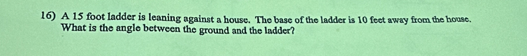 A 15 foot ladder is leaning against a house. The base of the ladder is 10 feet away from the house. 
What is the angle between the ground and the ladder?