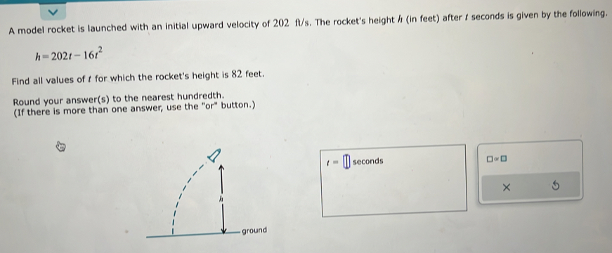 A model rocket is launched with an initial upward velocity of 202 ft/s. The rocket's height / (in feet) after t seconds is given by the following.
h=202t-16t^2
Find all values of t for which the rocket's height is 82 feet. 
Round your answer(s) to the nearest hundredth. 
(If there is more than one answer, use the "or" button.)
t=□ seconds □ or□
× 5