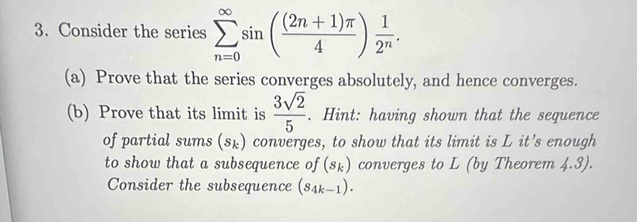 Consider the series sumlimits _(n=0)^(∈fty)sin ( ((2n+1)π )/4 ) 1/2^n . 
(a) Prove that the series converges absolutely, and hence converges. 
(b) Prove that its limit is  3sqrt(2)/5 . Hint: having shown that the sequence 
of partial sums (sょ) converges, to show that its limit is L it’s enough 
to show that a subsequence of (sk) converges to L (by Theorem 4.3). 
Consider the subsequence (S_4k-1).