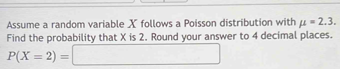 Assume a random variable X follows a Poisson distribution with mu =2.3. 
Find the probability that X is 2. Round your answer to 4 decimal places.
P(X=2)=□