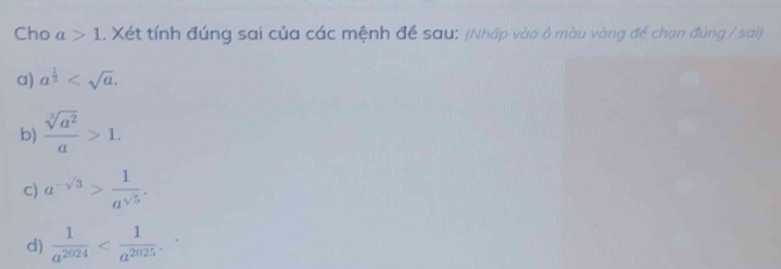 Cho a>1. Xét tính đúng sai của các mệnh đề sau: (Nhấp vào ộ màu vàng để chọn đúng / sai) 
a) a^(frac 1)2 . 
b)  sqrt[3](a^2)/a >1. 
c) a^(-sqrt(3))> 1/a^(sqrt(5)) . 
d)  1/a^(2024)  .