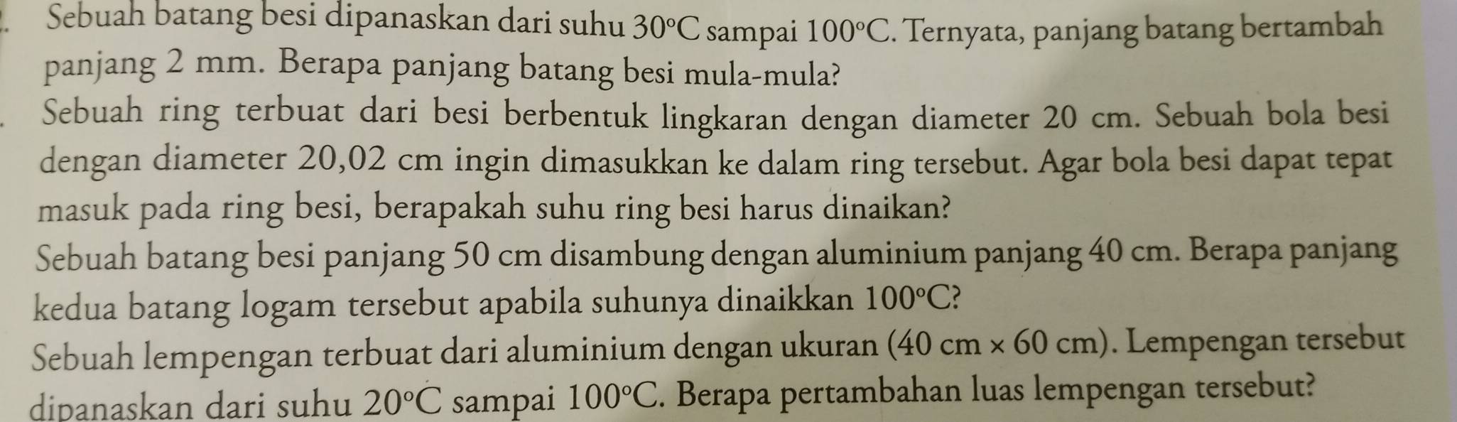 Sebuah batang besi dipanaskan dari suhu 30°C sampai 100°C. Ternyata, panjang batang bertambah 
panjang 2 mm. Berapa panjang batang besi mula-mula? 
Sebuah ring terbuat dari besi berbentuk lingkaran dengan diameter 20 cm. Sebuah bola besi 
dengan diameter 20,02 cm ingin dimasukkan ke dalam ring tersebut. Agar bola besi dapat tepat 
masuk pada ring besi, berapakah suhu ring besi harus dinaikan? 
Sebuah batang besi panjang 50 cm disambung dengan aluminium panjang 40 cm. Berapa panjang 
kedua batang logam tersebut apabila suhunya dinaikkan 100°C
Sebuah lempengan terbuat dari aluminium dengan ukuran (40cm* 60cm). Lempengan tersebut 
dipanaskan dari suhu 20°C sampai 100°C. Berapa pertambahan luas lempengan tersebut?