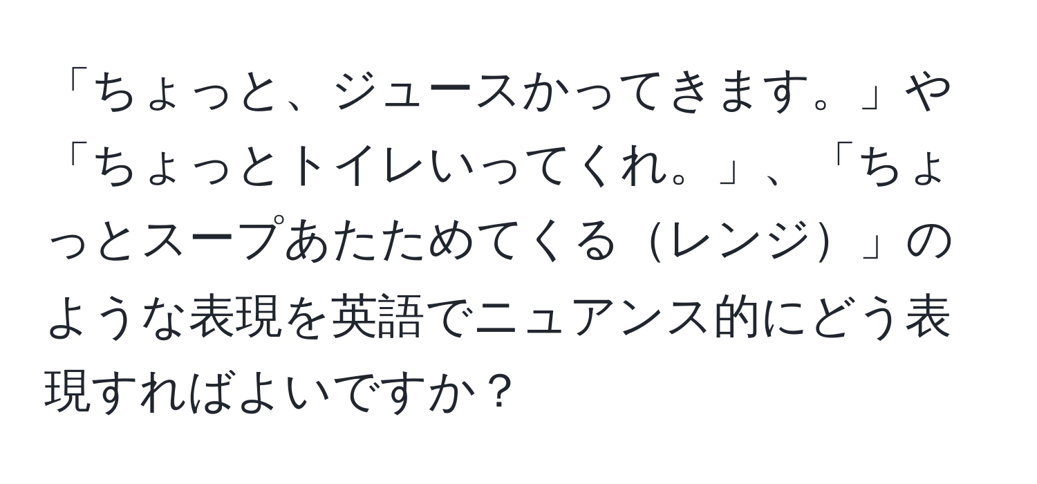 「ちょっと、ジュースかってきます。」や「ちょっとトイレいってくれ。」、「ちょっとスープあたためてくるレンジ」のような表現を英語でニュアンス的にどう表現すればよいですか？