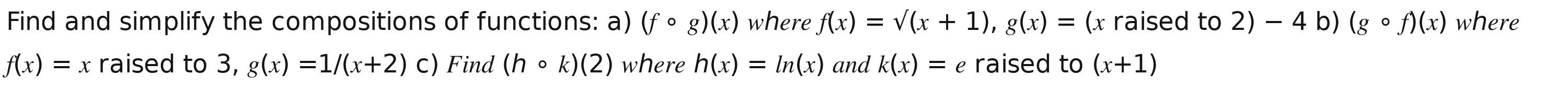 Find and simplify the compositions of functions: a) (fcirc g)(x) where f(x)=surd (x+1), g(x)= (x raised to 2)-4b) (gcirc f)(x) where
f(x)=x raised to 3, g(x)=1/(x+2)c) Find (hcirc k)(2) where h(x)=ln (x) and k(x)=e raised to (x+1)