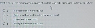 What is one of the major consequences of student loan debt discussed in Borrowed Fufure?
a Increased retirement savings
b Decreased financial freedom for young adults
c Lower healthcare costs
d Rising homeownership rates