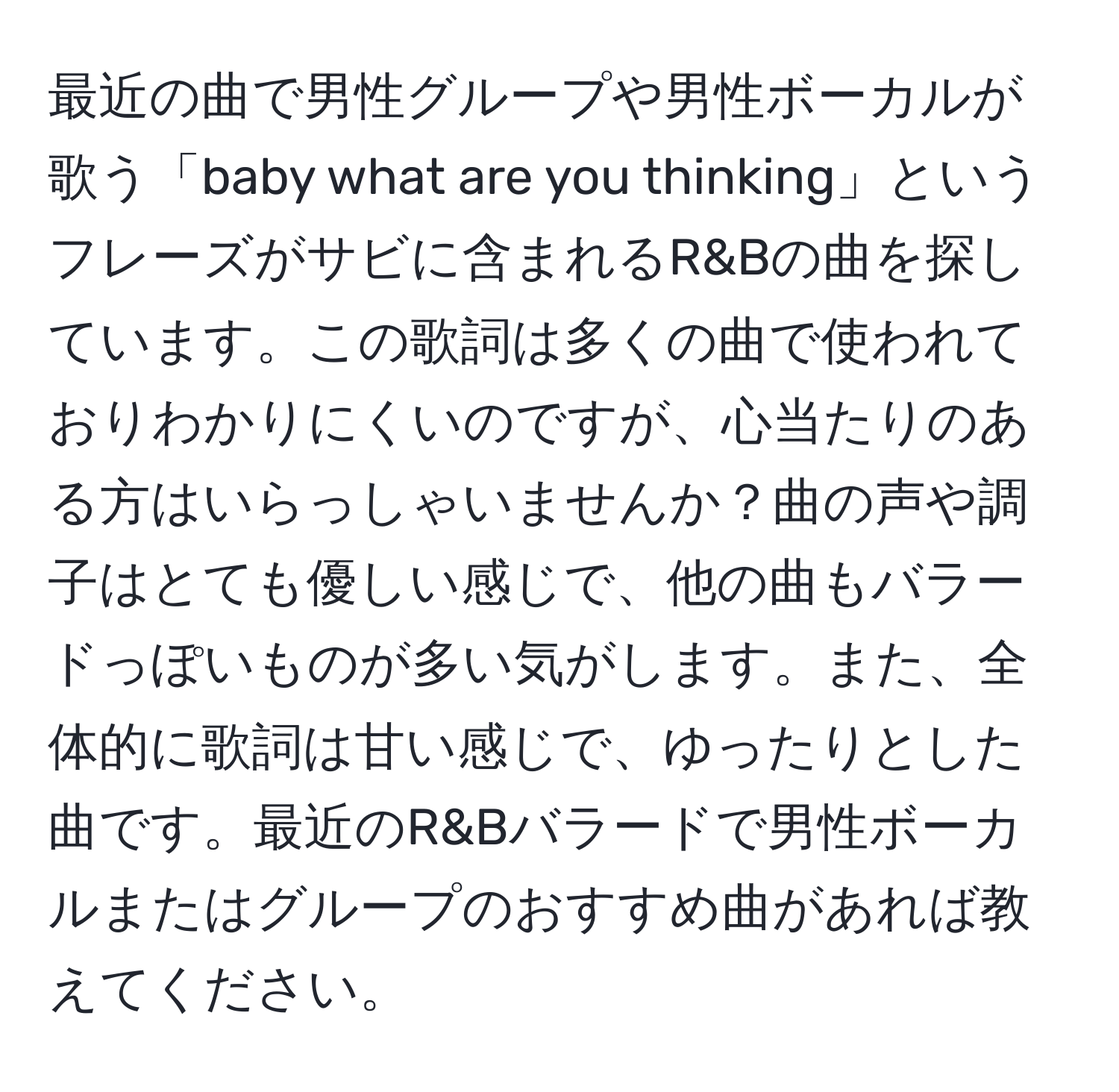 最近の曲で男性グループや男性ボーカルが歌う「baby what are you thinking」というフレーズがサビに含まれるR&Bの曲を探しています。この歌詞は多くの曲で使われておりわかりにくいのですが、心当たりのある方はいらっしゃいませんか？曲の声や調子はとても優しい感じで、他の曲もバラードっぽいものが多い気がします。また、全体的に歌詞は甘い感じで、ゆったりとした曲です。最近のR&Bバラードで男性ボーカルまたはグループのおすすめ曲があれば教えてください。