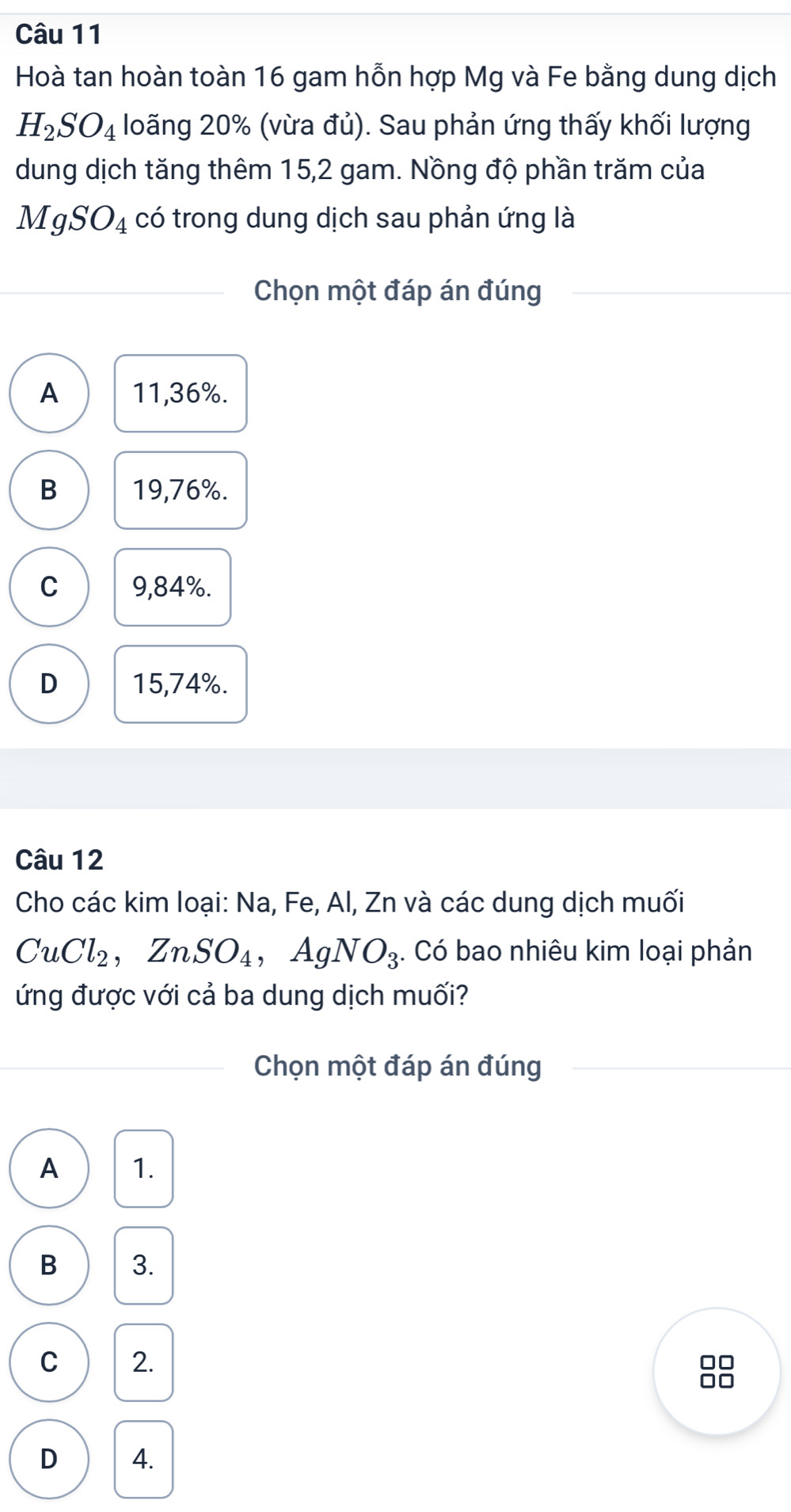 Hoà tan hoàn toàn 16 gam hỗn hợp Mg và Fe bằng dung dịch
H_2SO_4 loãng 20% (vừa đủ). Sau phản ứng thấy khối lượng
dung dịch tăng thêm 15,2 gam. Nồng độ phần trăm của
MgSO_4 có trong dung dịch sau phản ứng là
Chọn một đáp án đúng
A 11,36%.
B 19,76%.
C 9,84%.
D 15,74%.
Câu 12
Cho các kim loại: Na, Fe, Al, Zn và các dung dịch muối
CuCl_2, ZnSO_4 , Ag NO_3. Có bao nhiêu kim loại phản
ứng được với cả ba dung dịch muối?
Chọn một đáp án đúng
A 1.
B 3.
C 2.
□□
□□
D 4.