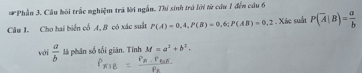 Phần 3. Câu hồi trắc nghiệm trả lời ngắn. Thí sinh trả lời từ câu 1 đến câu 6 
Câu 1. Cho hai biến cố A, B có xác suất P(A)=0,4, P(B)=0,6; P(AB)=0,2. Xác suất P(overline A|B)= a/b 
với  a/b  là phân số tối giản. Tính M=a^2+b^2.