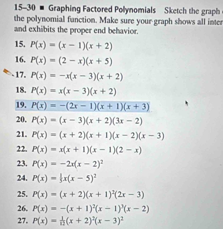 15-30 - Graphing Factored Polynomials Sketch the graph 
the polynomial function. Make sure your graph shows all inter 
and exhibits the proper end behavior. 
15. P(x)=(x-1)(x+2)
16. P(x)=(2-x)(x+5)
17. P(x)=-x(x-3)(x+2)
18. P(x)=x(x-3)(x+2)
19. P(x)=-(2x-1)(x+1)(x+3)
20. P(x)=(x-3)(x+2)(3x-2)
21. P(x)=(x+2)(x+1)(x-2)(x-3)
22. P(x)=x(x+1)(x-1)(2-x)
23. P(x)=-2x(x-2)^2
24. P(x)= 1/5 x(x-5)^2
25. P(x)=(x+2)(x+1)^2(2x-3)
26. P(x)=-(x+1)^2(x-1)^3(x-2)
27. P(x)= 1/12 (x+2)^2(x-3)^2